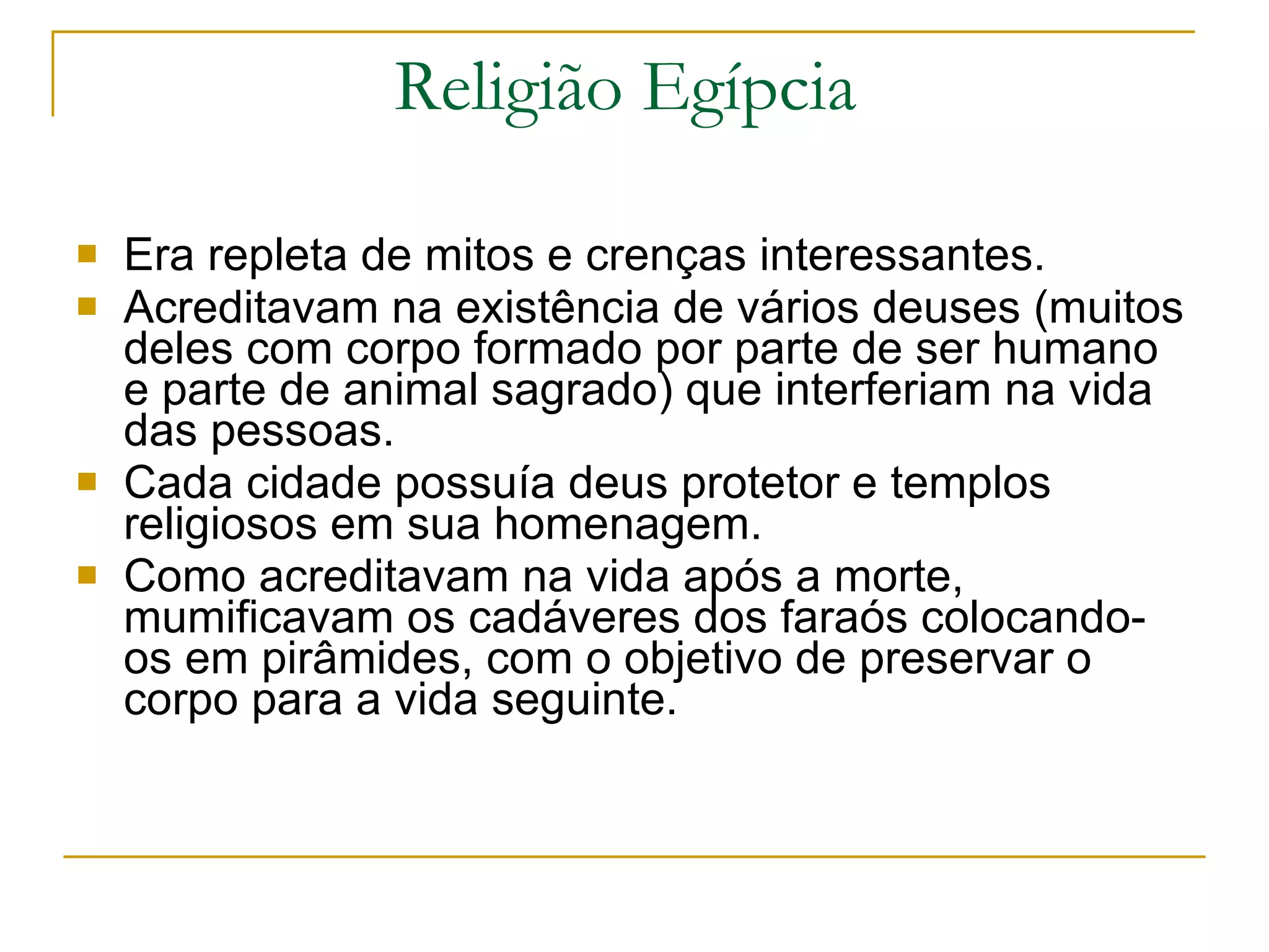 Religião Egípcia  Era repleta de mitos e crenças interessantes.  Acreditavam na existência de vários deuses (muitos deles com corpo formado por parte de ser humano e parte de animal sagrado) que interferiam na vida das pessoas.  Cada cidade possuía deus protetor e templos religiosos em sua homenagem. Como acreditavam na vida após a morte, mumificavam os cadáveres dos faraós colocando-os em pirâmides, com o objetivo de preservar o corpo para a vida seguinte.  