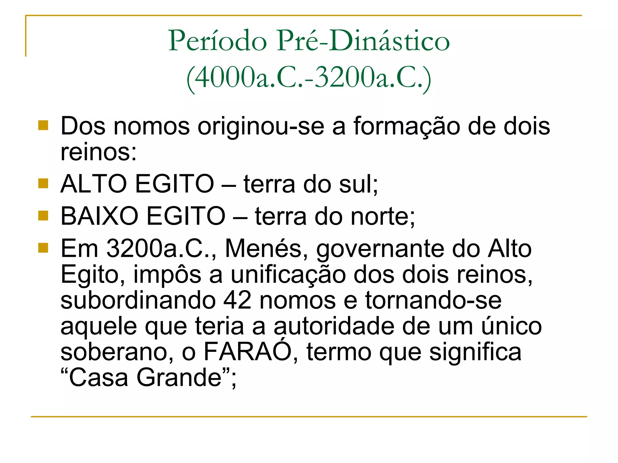 Período Pré-Dinástico (4000a.C.-3200a.C.) Dos nomos originou-se a formação de dois reinos: ALTO EGITO – terra do sul; BAIXO EGITO – terra do norte; Em 3200a.C., Menés, governante do Alto Egito, impôs a unificação dos dois reinos, subordinando 42 nomos e tornando-se aquele que teria a autoridade de um único soberano, o FARAÓ, termo que significa “Casa Grande”;  