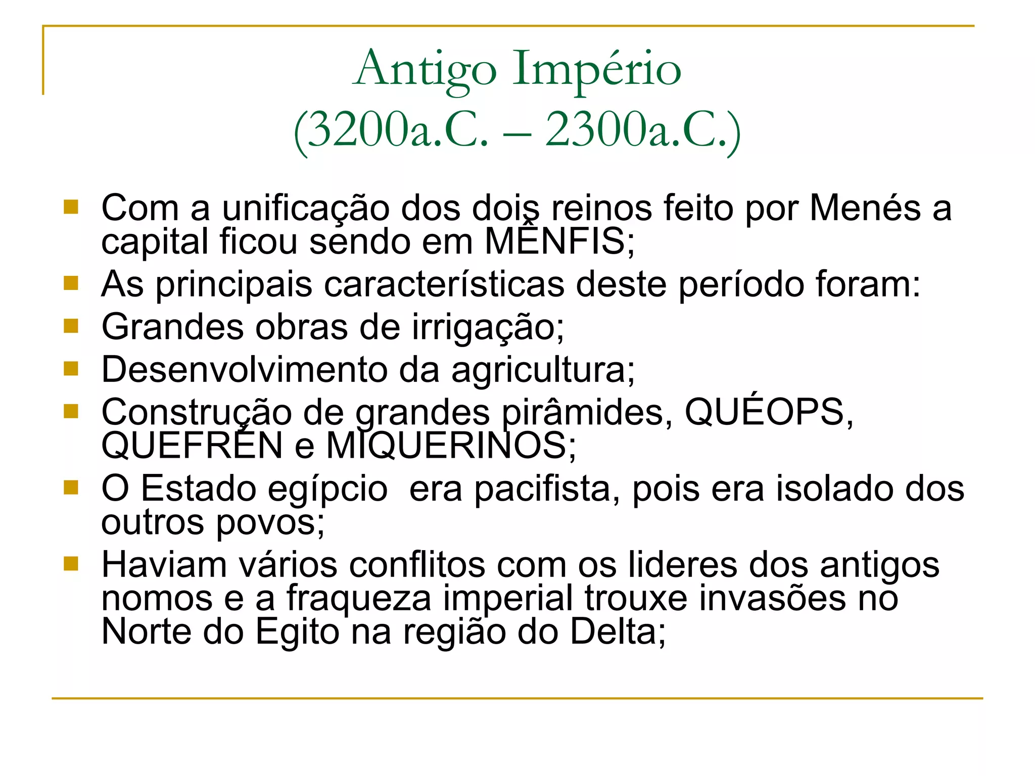 Antigo Império (3200a.C. – 2300a.C.) Com a unificação dos dois reinos feito por Menés a capital ficou sendo em MÊNFIS; As principais características deste período foram: Grandes obras de irrigação; Desenvolvimento da agricultura; Construção de grandes pirâmides, QUÉOPS, QUEFRÉN e MIQUERINOS; O Estado egípcio  era pacifista, pois era isolado dos outros povos; Haviam vários conflitos com os lideres dos antigos nomos e a fraqueza imperial trouxe invasões no Norte do Egito na região do Delta; 
