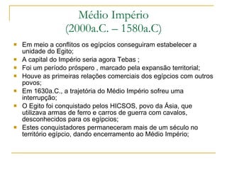Médio Império (2000a.C. – 1580a.C) Em meio a conflitos os egípcios conseguiram estabelecer a unidade do Egito; A capital do Império seria agora Tebas ; Foi um período próspero , marcado pela expansão territorial; Houve as primeiras relações comerciais dos egípcios com outros povos; Em 1630a.C., a trajetória do Médio Império sofreu uma interrupção; O Egito foi conquistado pelos HICSOS, povo da Ásia, que utilizava armas de ferro e carros de guerra com cavalos, desconhecidos para os egípcios; Estes conquistadores permaneceram mais de um século no território egípcio, dando encerramento ao Médio Império;  