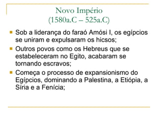 Novo Império (1580a.C – 525a.C) Sob a liderança do faraó Amósi I, os egípcios se uniram e expulsaram os hicsos; Outros povos como os Hebreus que se estabeleceram no Egito, acabaram se tornando escravos; Começa o processo de expansionismo do Egípcios, dominando a Palestina, a Etiópia, a Síria e a Fenícia; 