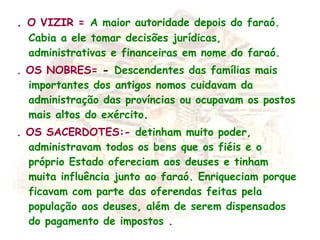 .  O VIZIR =   A maior autoridade depois do faraó. Cabia a ele tomar decisões jurídicas, administrativas e financeiras em nome do faraó. . OS NOBRES=  -    Descendentes das famílias mais importantes dos antigos nomos cuidavam da administração das províncias ou ocupavam os postos mais altos do exército . . OS SACERDOTES:-  detinham muito poder, administravam todos os bens que os fiéis e o próprio Estado ofereciam aos deuses e tinham muita influência junto ao faraó. Enriqueciam porque ficavam com parte das oferendas feitas pela população aos deuses, além de serem dispensados do pagamento de impostos  . 