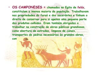 OS CAMPONESES =  chamados no Egito de  felás , constituíam a imensa maioria da população.  Trabalhavam nas propriedades do faraó e dos sacerdotes e tinham o direito de conservar para si apenas uma pequena parte dos produtos colhidos. Eram também obrigados a trabalhar na construção de obras públicas grandiosas, como abertura de estradas, limpeza de canais, transportes de pedras necessárias às grandes obras, como túmulos, templos e palácios. 