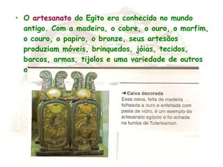 O  artesanato  do Egito era conhecido no mundo antigo. Com a madeira, o cobre, o ouro, o marfim, o couro, o papiro, o bronze, seus artesãos produziam móveis, brinquedos, jóias, tecidos, barcos, armas, tijolos e uma variedade de outros objetos.   