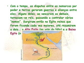 Com o tempo, as disputas entre os nomarcas por poder e terras geraram guerras e alianças entre eles. Alguns deles, ao vencerem os demais, tornavam-se reis, passando a controlar vários “nomos”. Surgiram então no Egito reinos que foram ficando cada vez maiores, até resumirem a dois : o  Alto Egito  (no vale do Nilo) e o  Baixo   Egito  (no Delta do Nilo) . 