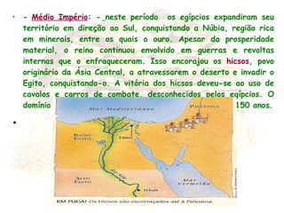 -   Médio Império : -   neste período  os egípcios expandiram seu território em direção ao Sul, conquistando a Núbia, região rica em minerais, entre os quais o ouro. Apesar da prosperidade material, o reino continuou envolvido em guerras e revoltas internas que o enfraqueceram. Isso encorajou os  hicsos , povo originário da Ásia Central, a atravessarem o deserto e invadir o Egito, conquistando-o. A vitória dos hicsos deveu-se ao uso de cavalos e carros de combate, desconhecidos pelos egípcios. O domínio dos hicsos em território egípcio durou mais de 150 anos .   