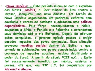 - Novo Império : -  Este período inicia-se com a expulsão dos hicsos.  Amósis,  o líder militar da luta contra o invasor, inaugurou uma nova dinastia. Os faraós do Novo Império organizaram um poderoso exército com cavalaria e carros de combate e adotaram uma  política expansionista . Pela força, reconquistaram a Núbia, ocuparam a Síria, a Fenícia e a Palestina e estenderam seus domínios até o rio Eufrates. Depois de efetuar estas conquistas, o governo egípcio passou a exigir pesados impostos dos povos dominados. Essa situação provocou  revoltas sociais  dentro do Egito, o que, somado às sublevações dos povos conquistados contra a cobrança de impostos abusivos, acabou debilitando o poder do faraó. A partir do século VIII a.C., o Egito foi sucessivamente invadido por núbios, assírios e persas, até que, em 332 a.C. foi conquistado por  Alexandre Magno . 