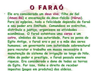 O FARAÓ Ele era considerado um  deus vivo , filho do Sol ( Amon-Rá ) e encarnação do deus-falcão ( Hórus ). Para os egípcios, toda a felicidade dependia do faraó e seu poder era ilimitado. Comandava os exércitos, distribuía a justiça, organizava as atividades econômicas. O faraó ostentava uma  coroa  e um  cetro , símbolos de sua autoridade. Para os povos do Egito Antigo, o faraó era o pai e a mãe dos seres humanos; um governante com autoridade sobrenatural para recrutar o trabalho em massa necessário à manutenção do sistema de irrigação ao longo do Nilo. Além do poder e prestígio, o faraó possuía enorme riqueza. Era considerado o dono de todas as terras do Egito. Por isso, tinha o direito de receber impostos (pagos em produtos) das aldeias.   