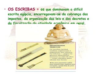 OS ESCRIBAS =  os  que dominavam a difícil escrita egípcia, encarregavam-se da cobrança dos impostos, da organização das leis e dos decretos e da fiscalização da atividade econômica em geral. 