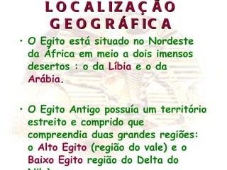 LOCALIZAÇÃO GEOGRÁFICA O Egito está situado no Nordeste da África em meio a dois imensos desertos : o da  Líbia  e o da  Arábia. O Egito Antigo possuía um território estreito e comprido que compreendia duas grandes regiões: o  Alto Egito  (região do vale) e o  Baixo Egito  região do Delta do Nilo). 