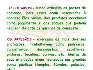    .  O SOLDADOS:-   nunca atingiam os postos de comando, pois estes eram reservados à nobreza.Eles viviam dos produtos recebidos como pagamento e dos saques que podiam realizar durante as guerras de conquista .    OS ARTESÃOS:-   exerciam as mais diversas profissões. Trabalhavam como pedreiros, carpinteiros, desenhistas, escultores, pintores, tecelões, ourives, etc. Muitas de suas atividades eram realizadas nas grandes obras públicas (templos, túmulos, palácios, etc.).  