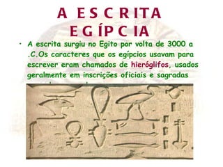 A ESCRITA EGÍPCIA A escrita surgiu no Egito por volta de 3000 a .C.Os caracteres que os egípcios usavam para escrever eram chamados de  hieróglifos , usados geralmente em inscrições oficiais e sagradas gravadas em pedra. 