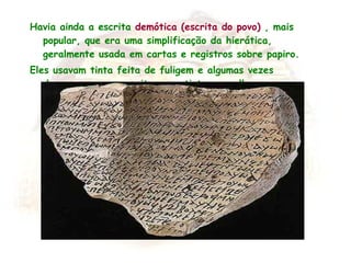 Havia ainda a escrita  demótica (escrita do povo)  , mais popular, que era uma simplificação da hierática, geralmente usada em cartas e registros sobre papiro. Eles usavam tinta feita de fuligem e algumas vezes decoravam suas escritas com tinta vermelha. 