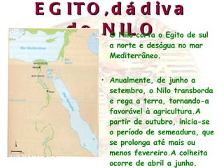 EGITO,dádiva do NILO O Nilo corta o Egito de sul a norte e deságua no mar Mediterrâneo. Anualmente, de junho a setembro, o Nilo transborda e rega a terra, tornando-a favorável à agricultura.A partir de outubro, inicia-se o período de semeadura, que se prolonga até mais ou menos fevereiro.A colheita ocorre de abril a junho. 