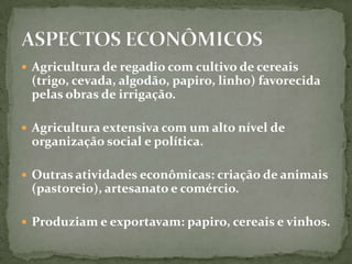 Agricultura de regadio com cultivo de cereais (trigo, cevada, algodão, papiro, linho) favorecida pelas obras de irrigação.Agricultura extensiva com um alto nível de organização social e política.Outras atividades econômicas: criação de animais (pastoreio), artesanato e comércio.Produziam e exportavam: papiro, cereais e vinhos.ASPECTOS ECONÔMICOS