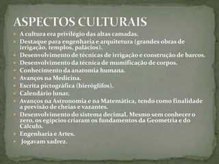 ASPECTOS CULTURAISA cultura era privilégio das altas camadas.Destaque para engenharia e arquitetura (grandes obras de irrigação, templos, palácios).Desenvolvimento de técnicas de irrigação e construção de barcos.Desenvolvimento da técnica de mumificação de corpos.Conhecimento da anatomia humana.Avanços na Medicina.Escrita pictográfica (hieróglifos).Calendário lunar.Avanços na Astronomia e na Matemática, tendo como finalidade a previsão de cheias e vazantes.Desenvolvimento do sistema decimal. Mesmo sem conhecer o zero, os egípcios criaram os fundamentos da Geometria e do Cálculo.Engenharia e Artes. Jogavam xadrez.