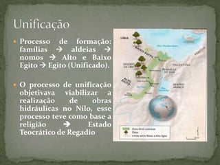 UnificaçãoProcesso de formação: famílias  aldeias nomos Alto e Baixo Egito  Egito (Unificado).O processo de unificação objetivava viabilizar a realização de obras hidráulicas no Nilo, esse processo teve como base a religião  Estado Teocrático de Regadio
