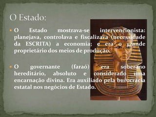 O Estado mostrava-se intervencionista: planejava, controlava e fiscalizava (necessidade da ESCRITA) a economia; e era o grande proprietário dos meios de produção. O governante (faraó) era soberano hereditário, absoluto e considerado uma encarnação divina. Era auxiliado pela burocracia estatal nos negócios de Estado.O Estado: 