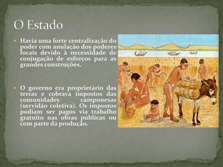 Havia uma forte centralização do poder com anulação dos poderes locais devido à necessidade de conjugação de esforços para as grandes construções.O governo era proprietário das terras e cobrava impostos das comunidades camponesas (servidão coletiva). Os impostos podiam ser pagos via trabalho gratuito nas obras públicas ou com parte da produção.O Estado