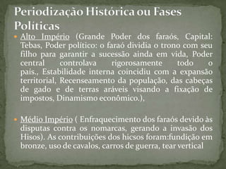 Alto Império (Grande Poder dos faraós, Capital: Tebas, Poder político: o faraó dividia o trono com seu filho para garantir a sucessão ainda em vida, Poder central controlava rigorosamente todo o país., Estabilidade interna coincidiu com a expansão territorial, Recenseamento da população, das cabeças de gado e de terras aráveis visando a fixação de impostos, Dinamismo econômico.), Médio Império ( Enfraquecimento dos faraós devido às disputas contra os nomarcas, gerando a invasão dos Hisos). As contribuições dos hicsos foram:fundição em bronze, uso de cavalos, carros de guerra, tear verticalPeriodização Histórica ou Fases Políticas 