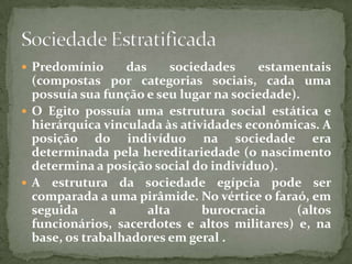 Predomínio das sociedades estamentais (compostas por categorias sociais, cada uma possuía sua função e seu lugar na sociedade).O Egito possuía uma estrutura social estática e hierárquica vinculada às atividades econômicas. A posição do indivíduo na sociedade era determinada pela hereditariedade (o nascimento determina a posição social do indivíduo).A estrutura da sociedade egípcia pode ser comparada a uma pirâmide. No vértice o faraó, em seguida a alta burocracia (altos funcionários, sacerdotes e altos militares) e, na base, os trabalhadores em geral . Sociedade Estratificada