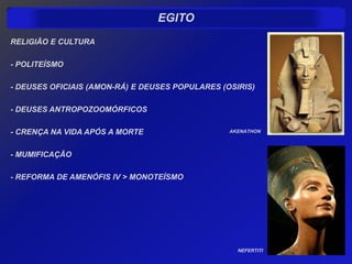 EGITO
RELIGIÃO E CULTURA

- POLITEÍSMO

- DEUSES OFICIAIS (AMON-RÁ) E DEUSES POPULARES (OSIRIS)

- DEUSES ANTROPOZOOMÓRFICOS

- CRENÇA NA VIDA APÓS A MORTE                    AKENATHON



- MUMIFICAÇÃO

- REFORMA DE AMENÓFIS IV > MONOTEÍSMO




                                                   NEFERTITI
 