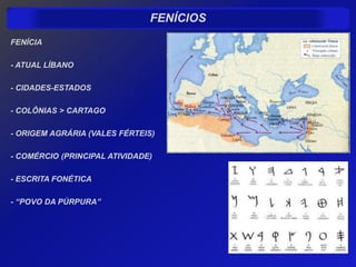 FENÍCIOS
FENÍCIA

- ATUAL LÍBANO

- CIDADES-ESTADOS

- COLÔNIAS > CARTAGO

- ORIGEM AGRÁRIA (VALES FÉRTEIS)

- COMÉRCIO (PRINCIPAL ATIVIDADE)

- ESCRITA FONÉTICA

- “POVO DA PÚRPURA”
 