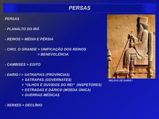 PERSAS
PERSAS

- PLANALTO DO IRÃ

- REINOS > MÉDIA E PÉRSIA

- CIRO, O GRANDE > UNIFICAÇÃO DOS REINOS
                 > BENEVOLÊNCIA

- CAMBISES > EGITO

- DARIO I > SATRAPIAS (PROVÍNCIAS)
          > SÁTRAPAS (GOVERNATES)                   RELEVO DE DARIO I
          > “OLHOS E OUVIDOS DO REI” (INSPETORES)
          > ESTRADAS E DÁRICO (MOEDA ÚNICA)
          > GUERRAS MÉDICAS

- XERXES > DECLÍNIO
 