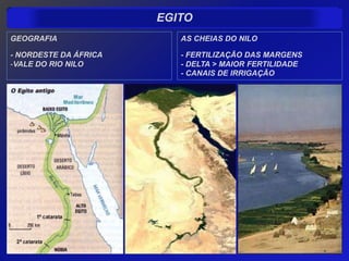 EGITO
GEOGRAFIA                 AS CHEIAS DO NILO

- NORDESTE DA ÁFRICA      - FERTILIZAÇÃO DAS MARGENS
-VALE DO RIO NILO         - DELTA > MAIOR FERTILIDADE
                          - CANAIS DE IRRIGAÇÃO
 