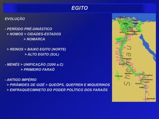 EGITO
EVOLUÇÃO

- PERÍODO PRÉ-DINÁSTICO
  > NOMOS > CIDADES-ESTADOS
          > NOMARCA

 > REINOS > BAIXO EGITO (NORTE)
          > ALTO EGITO (SUL)

- MENÉS > UNIFICAÇÃO (3200 a.C)
        > PRIMEIRO FARAÓ

- ANTIGO IMPÉRIO
  > PIRÂMIDES DE GIZÉ > QUEÓPS, QUEFREN E MIQUERINOS
  > ENFRAQUECIMNETO DO PODER POLÍTICO DOS FARAÓS
 