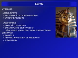 EGITO
EVOLUÇÃO

- MÉDIO IMPÉRIO
  > RESTAURAÇÃO DO PODER DO FARAÓ
  > INVASÃO DOS HICSOS

- NOVO IMPÉRIO
  > EXPULSÃO DOS HICSOS
  > EXPANSIONISMO COM TUTMÉS III
    - SÍRIA, ISRAEL (PALESTINA), NÚBIA E MESOPOTÂMIA
(EUFRATES)
  > RAMSÉS II
  > REFORMA MONOTEÍSTA DE AMENÓFIS IV
  > TUTANCAMON
 