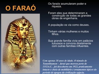Os faraós acumularam poder e

O FARAÓ          riqueza.

               Foram eles que determinaram a
                  construção de todas as grandes
                  obras de engenharia.

               A população os via como deuses.

               Tinham várias mulheres e muitos
                  filhos.

               Sua grande família vivia em palácios
                 luxuosos e convivia diretamente
                 com outras famílias influentes.




          Com apenas 18 anos de idade. O túmulo de
          Tutankhamon - faraó que morreu perto de
          1352A.C. , foi descoberto em 1922, praticamente
          intacto e cheio de mobiliário e ornamentos típicos do
          período de apogeu da civilização egípcia.
 