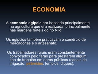 ECONOMIA

A economia egípcia era baseada principalmente
  na agricultura que era realizada, principalmente,
  nas margens férteis do rio Nilo.

Os egípcios também praticavam o comércio de
 mercadorias e o artesanato.

Os trabalhadores rurais eram constantemente
 convocados pelo faraó para prestarem algum
 tipo de trabalho em obras públicas (canais de
 irrigação, pirâmides, templos, diques).
 