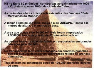 Há no Egito 80 pirâmides, construídas aproximadamente 4000
  a.C. distam apenas 10Km da cidade do Cairo.

As pirâmides são as únicas sobreviventes das famosas "Sete
  Maravilhas do Mundo".

A maior pirâmide, e a mais antiga é a de QUEOPS. Possui 148
  metros de altura, 234 metros de base.

A área que ocupa é de 54.000 m². Nela foram empregados
  2.300000 blocos de granito de 02 toneladas cada um.

As pedras foram trazidas da Arábia e transportadas em grandes
  barcaças pelo Rio Nilo.

No transporte de terra eram colocadas em enormes pranchas
  que por sua vez deslocavam sob troncos roliços de grandes
  dimensões.

Trabalharam na construção cerca de 100.000 operários durante
  20 anos
 