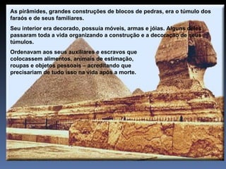 As pirâmides, grandes construções de blocos de pedras, era o túmulo dos
faraós e de seus familiares.
Seu interior era decorado, possuía móveis, armas e jóias. Alguns deles
passaram toda a vida organizando a construção e a decoração de seus
túmulos.
Ordenavam aos seus auxiliares e escravos que
colocassem alimentos, animais de estimação,
roupas e objetos pessoais – acreditando que
precisariam de tudo isso na vida após a morte.
 