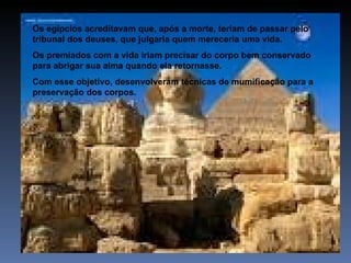 Os egípcios acreditavam que, após a morte, teriam de passar pelo
tribunal dos deuses, que julgaria quem mereceria uma vida.
Os premiados com a vida iriam precisar do corpo bem conservado
para abrigar sua alma quando ela retornasse.
Com esse objetivo, desenvolveram técnicas de mumificação para a
preservação dos corpos.
 