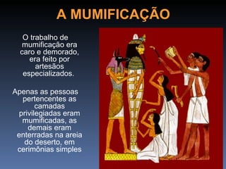A MUMIFICAÇÃO
   O trabalho de
   mumificação era
  caro e demorado,
     era feito por
       artesãos
   especializados.

Apenas as pessoas
   pertencentes as
        camadas
  privilegiadas eram
   mumificadas, as
     demais eram
 enterradas na areia
   do deserto, em
 cerimônias simples
 