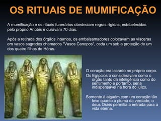 OS RITUAIS DE MUMIFICAÇÃO
A mumificação e os rituais funerários obedeciam regras rígidas, estabelecidas
pelo próprio Anúbis e duravam 70 dias.

Após a retirada dos órgãos internos, os embalsamadores colocavam as vísceras
em vasos sagrados chamados "Vasos Canopos", cada um sob a proteção de um
dos quatro filhos de Hórus.




                                           O coração era lacrado no próprio corpo.
                                           Os Egípcios o consideravam como o
                                              órgão tanto da inteligência como do
                                              sentimento e portanto, seria
                                              indispensável na hora do juízo.

                                           Somente à alguém com um coração tão
                                             leve quanto a pluma da verdade, o
                                             deus Osiris permitia a entrada para a
                                             vida eterna.
 