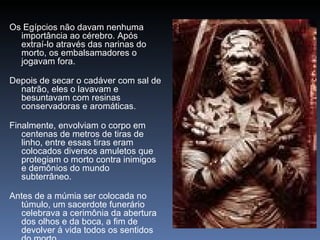 Os Egípcios não davam nenhuma
  importância ao cérebro. Após
  extraí-lo através das narinas do
  morto, os embalsamadores o
  jogavam fora.

Depois de secar o cadáver com sal de
  natrão, eles o lavavam e
  besuntavam com resinas
  conservadoras e aromáticas.

Finalmente, envolviam o corpo em
   centenas de metros de tiras de
   linho, entre essas tiras eram
   colocados diversos amuletos que
   protegiam o morto contra inimigos
   e demônios do mundo
   subterrâneo.

Antes de a múmia ser colocada no
  túmulo, um sacerdote funerário
  celebrava a cerimônia da abertura
  dos olhos e da boca, a fim de
  devolver á vida todos os sentidos
 