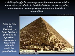 A civilização egípcia vem sempre envolta numa nuvem mística,
  quase etérea, resultado da inevitável mistura de deuses, mitos,
     monumentos e personagens que marcaram a história da
                           humanidade.




Terra do Nilo
     e das
 Pirâmides, o
Egito fascina a
 quem dele se
  aproxima,
 envolvendo a
  todos num
   clima de
  mistério e
grandiosidade.
 