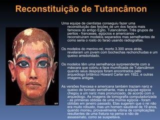 Reconstituição de Tutancâmon
         Uma equipe de cientistas conseguiu fazer uma
           reconstituição das feições de um dos faraós mais
           famosos do antigo Egito, Tutancâmon. Três grupos de
           peritos - franceses, egípcios e americanos -
           reconstruiram modelos separados mas semelhantes de
           como seria o rosto do faraó usando radiografias.

         Os modelos do menino-rei, morto 3.300 anos atrás,
            revelaram um jovem com bochechas rechonchudas e um
            queixo arredondado.

         Os modelos têm uma semelhança surpreendente com a
            máscara que cobriu a face mumificada de Tutancâmon
            quando seus despojos foram encontrados pelo
            arqueólogo britânico Howard Carter em 1922, e outras
            imagens antigas.

         As versões francesa e americana também traziam nariz e
            queixo de formato semelhante, mas a equipe egípcia
            chegou a um nariz mais pronunciado, de acordo com o
            arqueólogo. As imagens de tomografia computadorizada
            - as primeiras obtidas de uma múmia egípcia - foram
            obtidas em janeiro passado. Elas sugerem que o rei não
            era muito robusto, mas um homem saudável de 19 anos,
            quando morreu, provavelmente vítima de complicações
            resultantes de uma fratura na perna e não de
            assassinato, como se suspeitava.
 