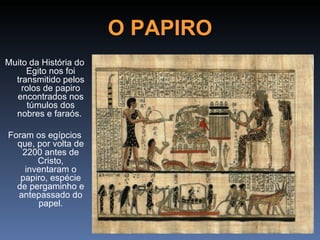 O PAPIRO
Muito da História do
     Egito nos foi
  transmitido pelos
    rolos de papiro
  encontrados nos
      túmulos dos
  nobres e faraós.

Foram os egípcios
  que, por volta de
   2200 antes de
       Cristo,
    inventaram o
   papiro, espécie
  de pergaminho e
  antepassado do
       papel.
 