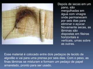 Depois de secas em um
                                       pano, são
                                       mergulhadas em
                                       água com vinagre
                                       onde permanecem
                                       por seis dias para
                                       eliminar o açúcar.
                                       Novamente secas, as
                                       lâminas são
                                       dispostas em fileiras
                                       horizontais e
                                       verticais, umas sobre
                                       as outras.


Esse material é colocado entre dois pedaços de tecido de
algodão e vai para uma prensa por seis dias. Com o peso, as
finas lâminas se misturam e formam um pedaço de papel
amarelado, pronto para ser usado.
 