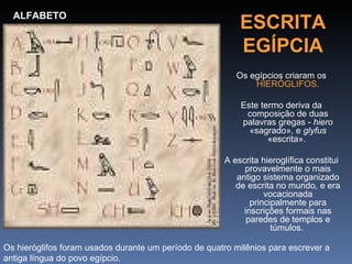 ALFABETO
                                                          ESCRITA
                                                          EGÍPCIA
                                                         Os egípcios criaram os
                                                             HIERÓGLIFOS.

                                                          Este termo deriva da
                                                           composição de duas
                                                          palavras gregas - hiero
                                                            «sagrado», e glyfus
                                                                 «escrita».

                                                      A escrita hieroglífica constitui
                                                           provavelmente o mais
                                                         antigo sistema organizado
                                                         de escrita no mundo, e era
                                                                 vocacionada
                                                             principalmente para
                                                           inscrições formais nas
                                                            paredes de templos e
                                                                   túmulos.

Os hieróglifos foram usados durante um período de quatro milênios para escrever a
antiga língua do povo egípcio.
 