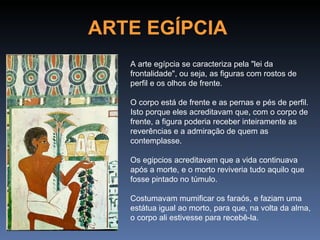 ARTE EGÍPCIA
   A arte egípcia se caracteriza pela "lei da
   frontalidade", ou seja, as figuras com rostos de
   perfil e os olhos de frente.

   O corpo está de frente e as pernas e pés de perfil.
   Isto porque eles acreditavam que, com o corpo de
   frente, a figura poderia receber inteiramente as
   reverências e a admiração de quem as
   contemplasse.

   Os egipcios acreditavam que a vida continuava
   após a morte, e o morto reviveria tudo aquilo que
   fosse pintado no túmulo.

   Costumavam mumificar os faraós, e faziam uma
   estátua igual ao morto, para que, na volta da alma,
   o corpo ali estivesse para recebê-la.
 