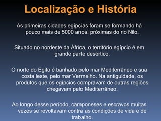 Localização e História
  As primeiras cidades egípcias foram se formando há
     pouco mais de 5000 anos, próximas do rio Nilo.

 Situado no nordeste da África, o território egípcio é em
                 grande parte desértico.

O norte do Egito é banhado pelo mar Mediterrâneo e sua
    costa leste, pelo mar Vermelho. Na antiguidade, os
 produtos que os egípcios compravam de outras regiões
               chegavam pelo Mediterrâneo.

Ao longo desse período, camponeses e escravos muitas
  vezes se revoltavam contra as condições de vida e de
                        trabalho.
 