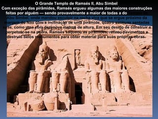 O Grande Templo de Ramsés II, Abu Simbel
Com exceção das pirâmides, Ramsés ergueu algumas das maiores construções
  feitas por alguém — sendo provavelmente a maior de todas a do Templo de
   Abu Simbel, onde mandou esculpir na rocha viva que se ergue próximo da
 margem do Nilo com a inclinação de uma pirâmide, quatro estátuas sentadas
suas, como uma com dezenove metros de altura. Em seu desejo de construir e
 perpetuar-se na pedra, Ramsés saqueou as pirâmides, retirou pavimentos e
   destruiu belos monumentos para obter material para suas próprias obras.
 