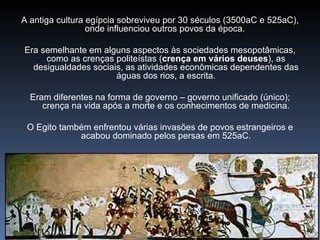 A antiga cultura egípcia sobreviveu por 30 séculos (3500aC e 525aC),
                 onde influenciou outros povos da época.

Era semelhante em alguns aspectos às sociedades mesopotâmicas,
     como as crenças politeístas (crença em vários deuses), as
  desigualdades sociais, as atividades econômicas dependentes das
                      águas dos rios, a escrita.

  Eram diferentes na forma de governo – governo unificado (único);
     crença na vida após a morte e os conhecimentos de medicina.

 O Egito também enfrentou várias invasões de povos estrangeiros e
             acabou dominado pelos persas em 525aC.
 