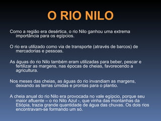 O RIO NILO
Como a região era desértica, o rio Nilo ganhou uma extrema
  importância para os egípcios.

O rio era utilizado como via de transporte (através de barcos) de
   mercadorias e pessoas.

As águas do rio Nilo também eram utilizadas para beber, pescar e
   fertilizar as margens, nas épocas de cheias, favorecendo a
   agricultura.

Nos meses das cheias, as águas do rio invandiam as margens,
  deixando as terras úmidas e prontas para o plantio.

A cheia anual do rio Nilo era provocada no vale egípcio, porque seu
   maior afluente – o rio Nilo Azul -, que vinha das montanhas da
   Etiópia, trazia grande quantidade de água das chuvas. Os dois rios
   encontravam-se formando um só.
 