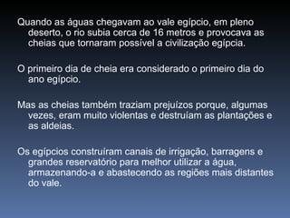 Quando as águas chegavam ao vale egípcio, em pleno
  deserto, o rio subia cerca de 16 metros e provocava as
  cheias que tornaram possível a civilização egípcia.

O primeiro dia de cheia era considerado o primeiro dia do
  ano egípcio.

Mas as cheias também traziam prejuízos porque, algumas
  vezes, eram muito violentas e destruíam as plantações e
  as aldeias.

Os egípcios construíram canais de irrigação, barragens e
  grandes reservatório para melhor utilizar a água,
  armazenando-a e abastecendo as regiões mais distantes
  do vale.
 